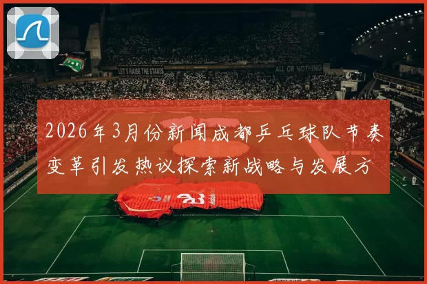 2026年3月份新闻成都乒乓球队节奏变革引发热议探索新战略与发展方向