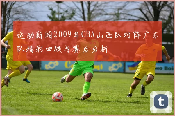 运动新闻2009年CBA山西队对阵广东队精彩回顾与赛后分析