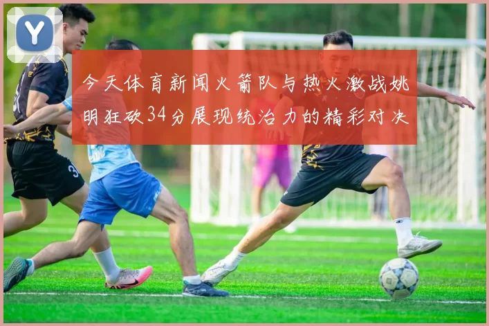 今天体育新闻火箭队与热火激战姚明狂砍34分展现统治力的精彩对决