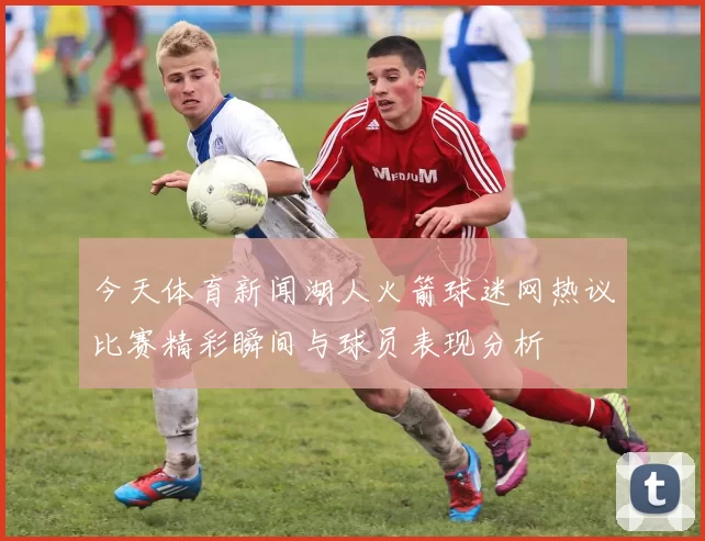 今天体育新闻湖人火箭球迷网热议比赛精彩瞬间与球员表现分析