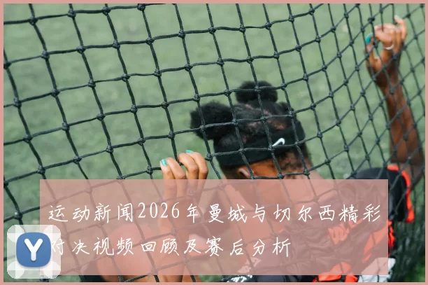 运动新闻2026年曼城与切尔西精彩对决视频回顾及赛后分析