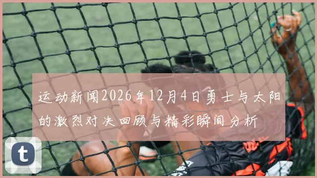 运动新闻2026年12月4日勇士与太阳的激烈对决回顾与精彩瞬间分析