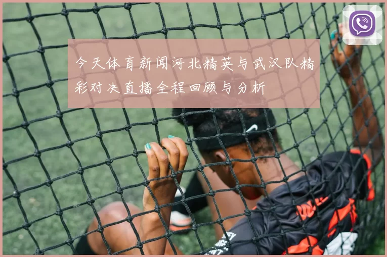 今天体育新闻河北精英与武汉队精彩对决直播全程回顾与分析
